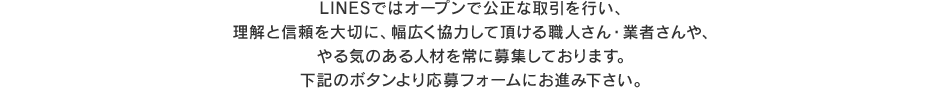 LINESではオープンで公正な取引を行い、
理解と信頼を大切に、幅広く協力して頂ける職人さん・業者さんや、やる気のある人材を常に募集しております。下記のボタンより応募フォームにお進み下さい。
